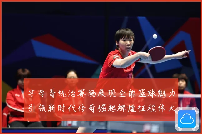 字母哥统治赛场展现全能篮球魅力引领新时代传奇崛起辉煌征程伟大-深度解析