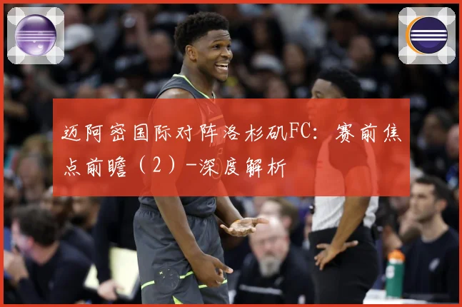 迈阿密国际对阵洛杉矶FC：赛前焦点前瞻（2）-深度解析