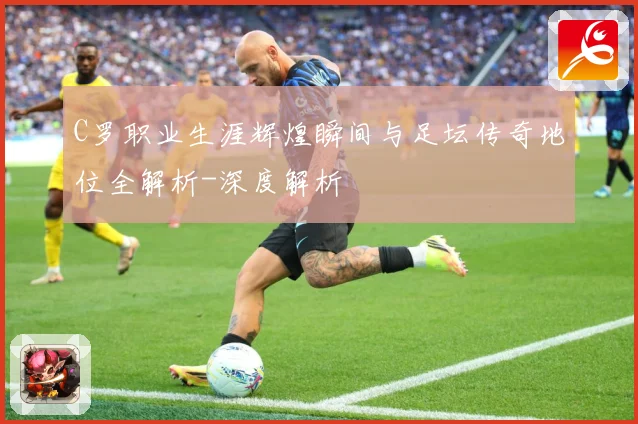 C罗职业生涯辉煌瞬间与足坛传奇地位全解析-深度解析
