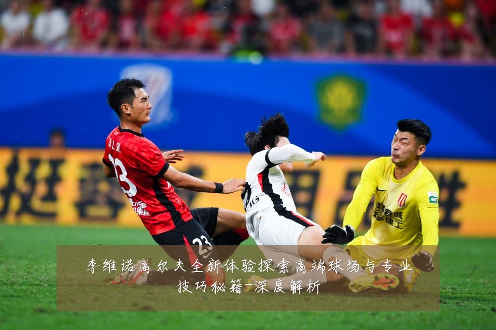 李维诺高尔夫全新体验探索高端球场与专业技巧秘籍-深度解析