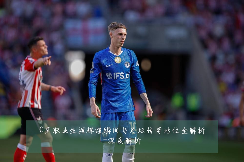 C罗职业生涯辉煌瞬间与足坛传奇地位全解析-深度解析